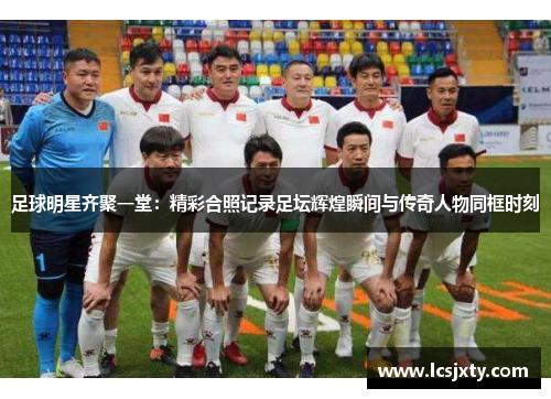 足球明星齐聚一堂：精彩合照记录足坛辉煌瞬间与传奇人物同框时刻