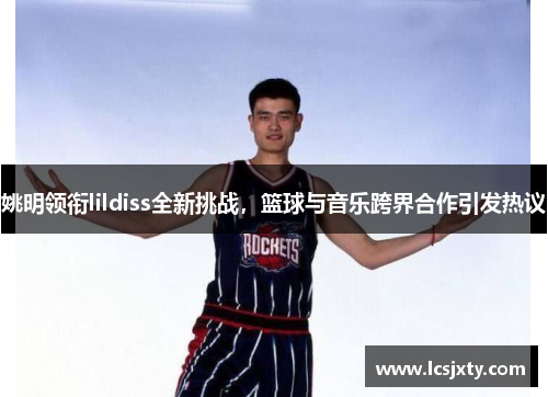 姚明领衔lildiss全新挑战，篮球与音乐跨界合作引发热议