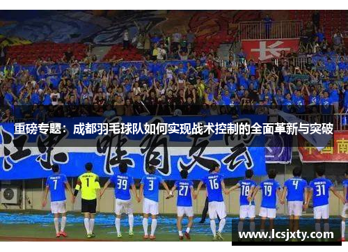 重磅专题：成都羽毛球队如何实现战术控制的全面革新与突破