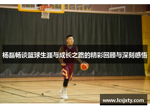 杨磊畅谈篮球生涯与成长之路的精彩回顾与深刻感悟