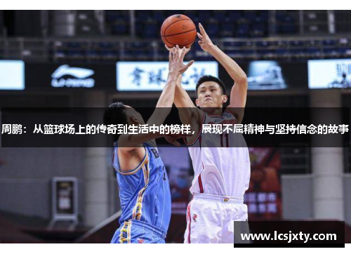 周鹏：从篮球场上的传奇到生活中的榜样，展现不屈精神与坚持信念的故事