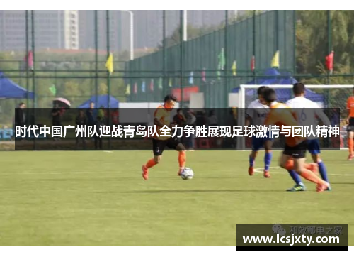时代中国广州队迎战青岛队全力争胜展现足球激情与团队精神
