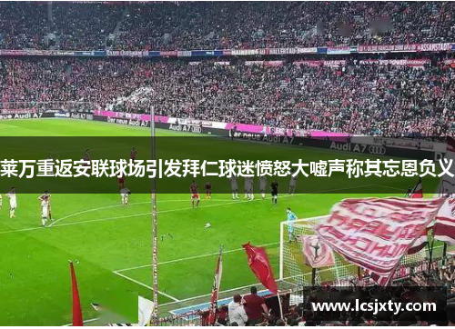 莱万重返安联球场引发拜仁球迷愤怒大嘘声称其忘恩负义