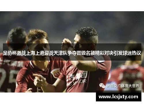 足协杯激战上海上港迎战天津队争夺晋级名额精彩对决引发球迷热议